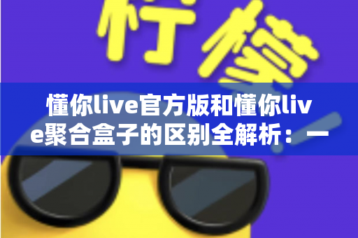懂你live官方版和懂你live聚合盒子的区别全解析:一文看懂功能、安全与选择技巧 懂你live官方版和懂你live聚合盒子的区别全解析:一文看懂功能、安全与选择技巧