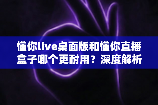懂你live桌面版和懂你直播盒子哪个更耐用？深度解析帮你选出最耐用的直播方案