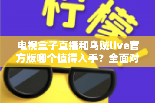 电视盒子直播和乌贼live官方版哪个值得入手？全面对比解析助你选出最佳直播观影方案