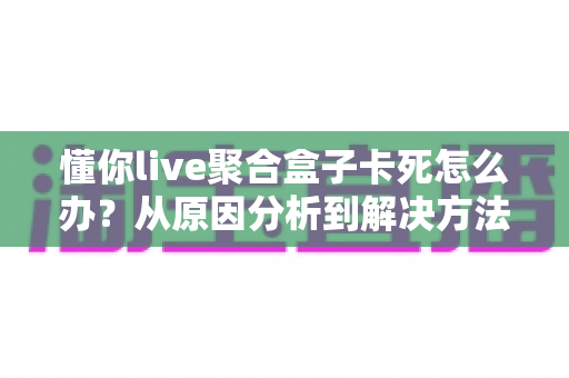 懂你live聚合盒子卡死怎么办?从原因分析到解决方法的全套实用指南 懂你live聚合盒子卡死怎么办?从原因分析到解决方法的全套实用指南