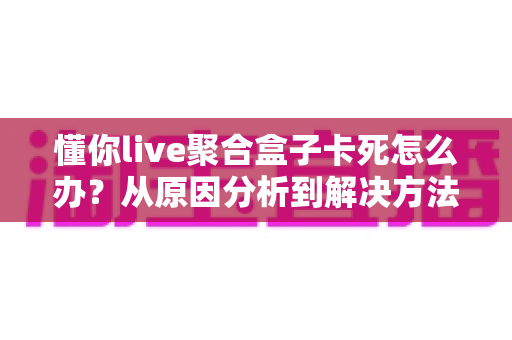 懂你live聚合盒子卡死怎么办?从原因分析到解决方法的全套实用指南 懂你live聚合盒子卡死怎么办?从原因分析到解决方法的全套实用指南