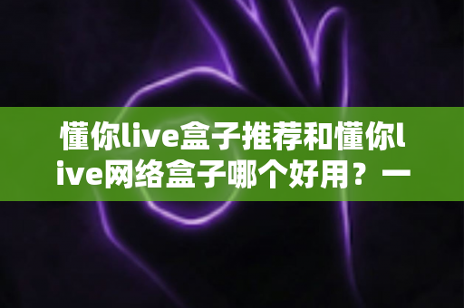 懂你live盒子推荐和懂你live网络盒子哪个好用?一篇文章帮你彻底搞懂选购门道 懂你live盒子推荐和懂你live网络盒子哪个好用?一篇文章帮你彻底搞懂选购门道