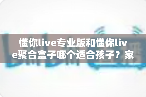 懂你live专业版和懂你live聚合盒子哪个适合孩子?家长必读的全面对比与选购指南 懂你live专业版和懂你live聚合盒子哪个适合孩子?家长必读的全面对比与选购指南
