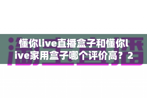 懂你live直播盒子和懂你live家用盒子哪个评价高？2024年最全选购对比指南深度解析