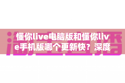懂你live电脑版和懂你live手机版哪个更新快？深度对比解析帮你选对版本
