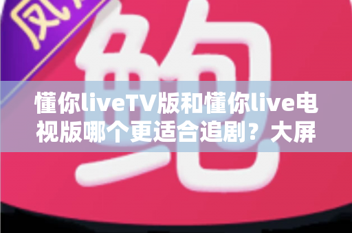 懂你liveTV版和懂你live电视版哪个更适合追剧？大屏追剧党必看的深度对比与选择指南