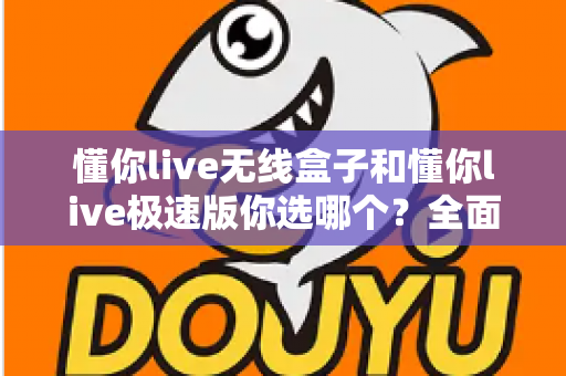 懂你live无线盒子和懂你live极速版你选哪个？全面对比分析与选购指南助你轻松决策