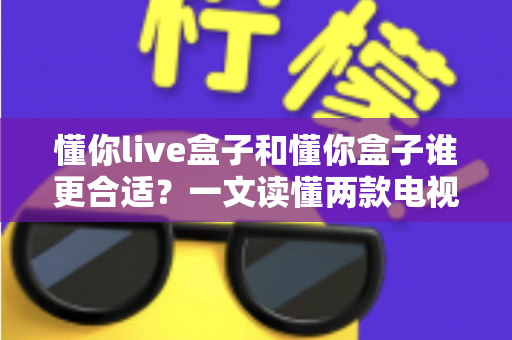 懂你live盒子和懂你盒子谁更合适？一文读懂两款电视盒子的真实差异与选购建议