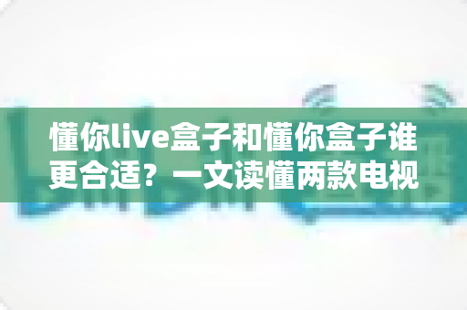 懂你live盒子和懂你盒子谁更合适？一文读懂两款电视盒子的真实差异与选购建议