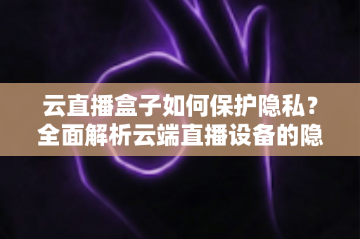 云直播盒子如何保护隐私？全面解析云端直播设备的隐私安全机制与实用防护指南