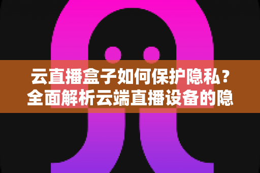 云直播盒子如何保护隐私？全面解析云端直播设备的隐私安全机制与实用防护指南