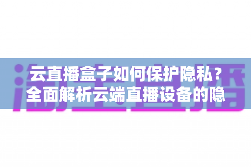 云直播盒子如何保护隐私？全面解析云端直播设备的隐私安全机制与实用防护指南