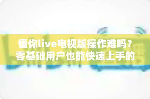 懂你live电视版操作难吗?零基础用户也能快速上手的完整使用指南 懂你live电视版操作难吗?零基础用户也能快速上手的完整使用指南