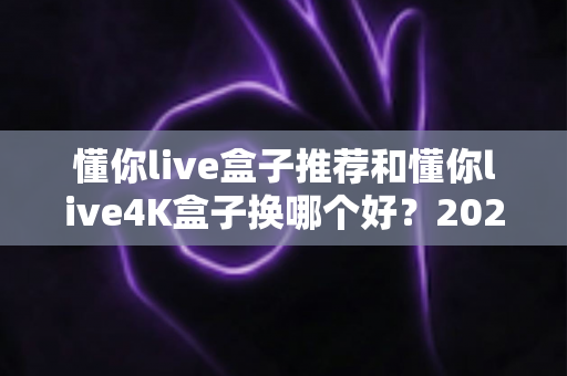 懂你live盒子推荐和懂你live4K盒子换哪个好？2025年最新选购避坑指南与深度对比解析
