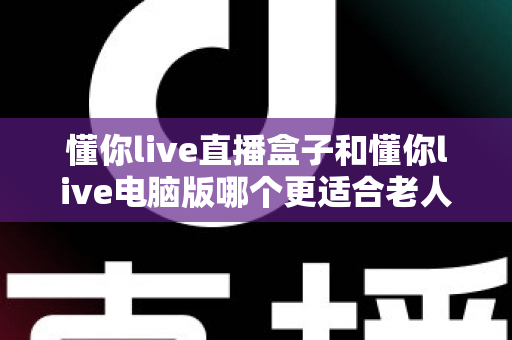 懂你live直播盒子和懂你live电脑版哪个更适合老人用？一文看懂两者差异，为爸妈选对看直播的好帮手
