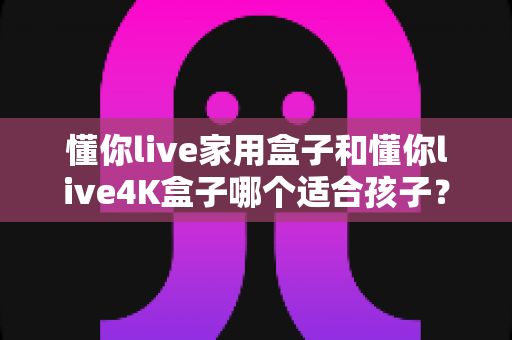 懂你live家用盒子和懂你live4K盒子哪个适合孩子？——家长选购电视盒子全维度深度对比指南