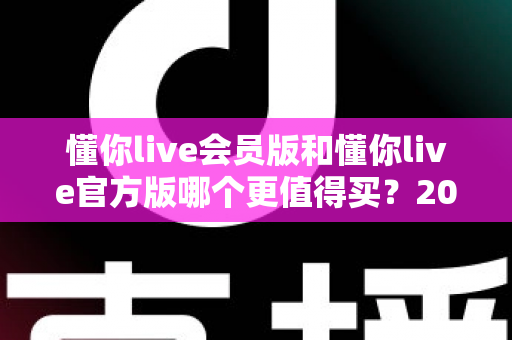 懂你live会员版和懂你live官方版哪个更值得买？2025年最全选购指南与深度对比分析