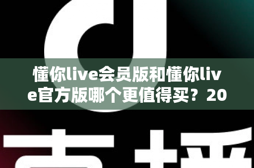 懂你live会员版和懂你live官方版哪个更值得买？2025年最全选购指南与深度对比分析