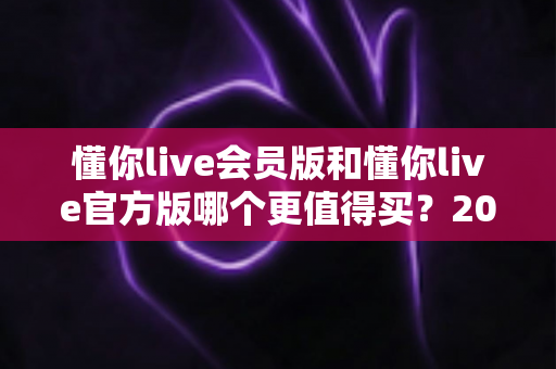 懂你live会员版和懂你live官方版哪个更值得买？2025年最全选购指南与深度对比分析