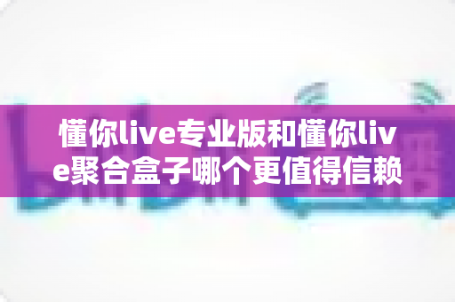 懂你live专业版和懂你live聚合盒子哪个更值得信赖？一篇讲透的深度对比指南
