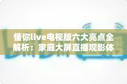 懂你live电视版六大亮点全解析:家庭大屏直播观影体验全面升级指南 懂你live电视版六大亮点全解析:家庭大屏直播观影体验全面升级指南