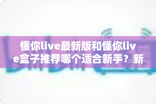 懂你live最新版和懂你live盒子推荐哪个适合新手？新手入门必看的全面选购指南