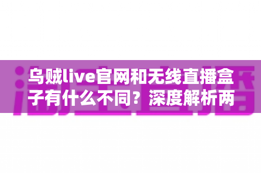 乌贼live官网和无线直播盒子有什么不同？深度解析两大直播工具的差异与选择指南