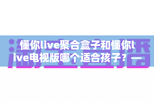 懂你live聚合盒子和懂你live电视版哪个适合孩子?——家长必看的选购对比指南 懂你live聚合盒子和懂你live电视版哪个适合孩子?——家长必看的选购对比指南