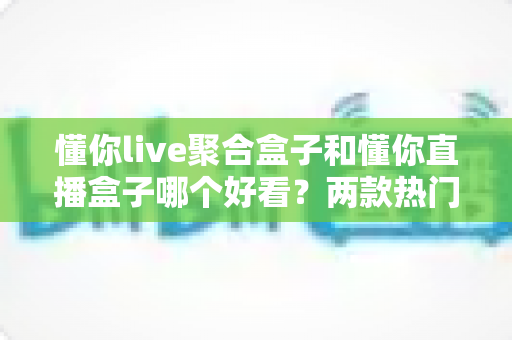 懂你live聚合盒子和懂你直播盒子哪个好看?两款热门直播工具全方位深度对比评测 懂你live聚合盒子和懂你直播盒子哪个好看?两款热门直播工具全方位深度对比评测