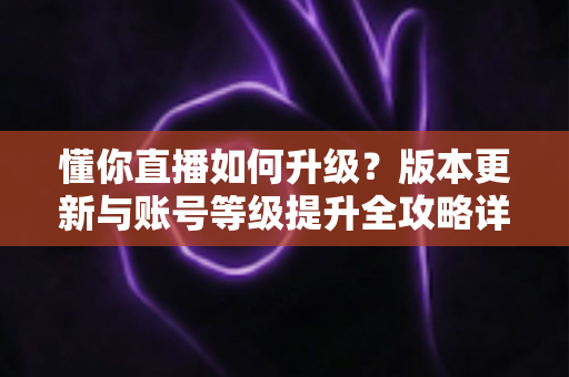 懂你直播如何升级？版本更新与账号等级提升全攻略详解