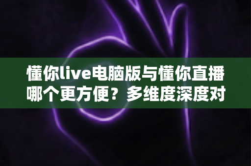 懂你live电脑版与懂你直播哪个更方便?多维度深度对比帮你找到最佳选择 懂你live电脑版与懂你直播哪个更方便?多维度深度对比帮你找到最佳选择
