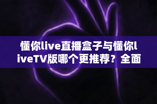 懂你live直播盒子与懂你liveTV版哪个更推荐?全面对比帮你选出最适合的观影方案 懂你live直播盒子与懂你liveTV版哪个更推荐?全面对比帮你选出最适合的观影方案