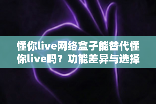 懂你live网络盒子能替代懂你live吗？功能差异与选择全解析