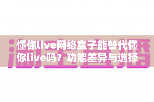懂你live网络盒子能替代懂你live吗？功能差异与选择全解析