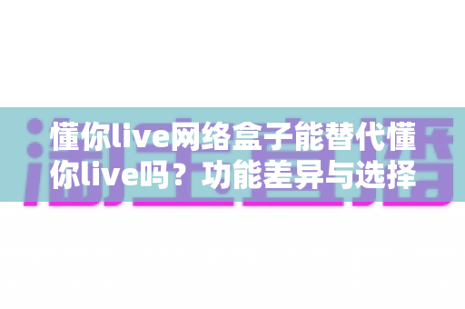 懂你live网络盒子能替代懂你live吗？功能差异与选择全解析