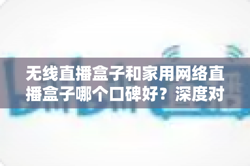 无线直播盒子和家用网络直播盒子哪个口碑好？深度对比评测助你轻松选对直播设备