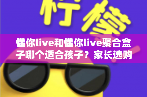 懂你live和懂你live聚合盒子哪个适合孩子?家长选购与使用全指南 懂你live和懂你live聚合盒子哪个适合孩子?家长选购与使用全指南