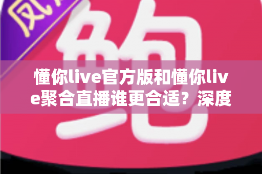 懂你live官方版和懂你live聚合直播谁更合适？深度对比助你一步到位选对版本