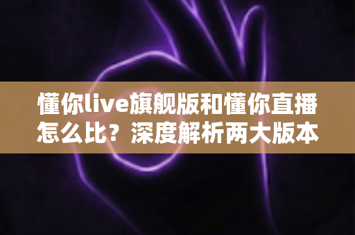 懂你live旗舰版和懂你直播怎么比？深度解析两大版本差异，帮你选对不踩坑