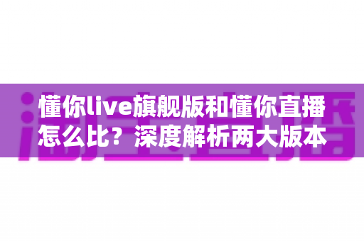 懂你live旗舰版和懂你直播怎么比？深度解析两大版本差异，帮你选对不踩坑