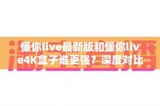 懂你live最新版和懂你live4K盒子谁更强？深度对比评测帮你找到最适合的观影方案