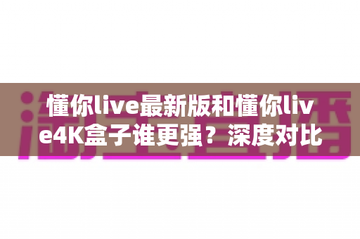 懂你live最新版和懂你live4K盒子谁更强？深度对比评测帮你找到最适合的观影方案