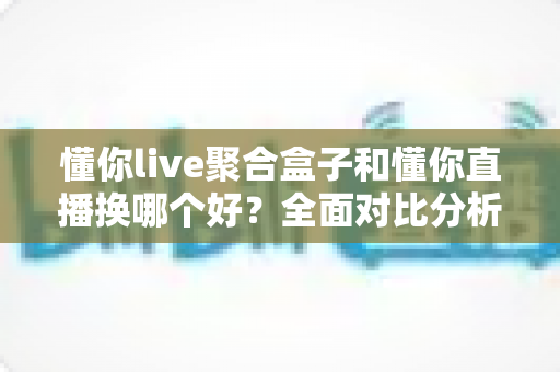 懂你live聚合盒子和懂你直播换哪个好？全面对比分析助你做出明智选择