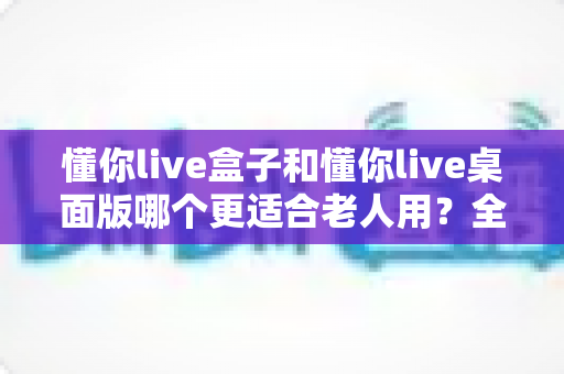 懂你live盒子和懂你live桌面版哪个更适合老人用?全方位对比帮你选出最适合长辈的方案 懂你live盒子和懂你live桌面版哪个更适合老人用?全方位对比帮你选出最适合长辈的方案
