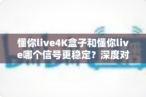 懂你live4K盒子和懂你live哪个信号更稳定？深度对比解析助你选出最佳观影方案