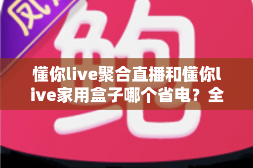 懂你live聚合直播和懂你live家用盒子哪个省电？全方位功耗对比与省电指南，帮你选对不选贵