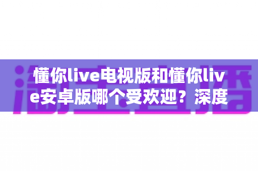 懂你live电视版和懂你live安卓版哪个受欢迎？深度解析两大版本的用户口碑与使用体验