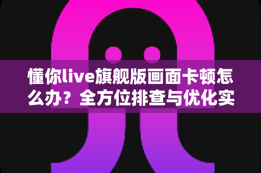 懂你live旗舰版画面卡顿怎么办？全方位排查与优化实用指南