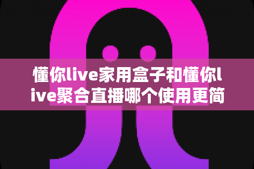 懂你live家用盒子和懂你live聚合直播哪个使用更简单？全流程上手对比，帮你一次选对不踩坑