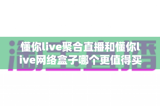 懂你live聚合直播和懂你live网络盒子哪个更值得买？一篇看懂软件与硬件方案的全维度选购攻略